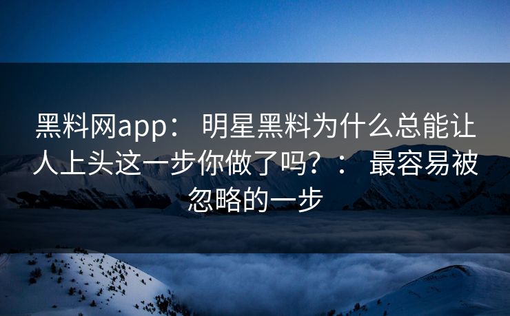 黑料网app： 明星黑料为什么总能让人上头这一步你做了吗？： 最容易被忽略的一步-第1张图片-黑料万里长征 - 反差与真相深度解读