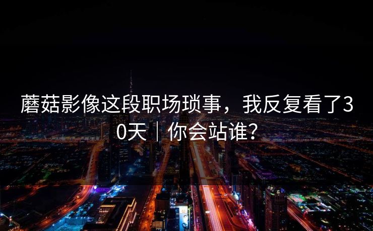 蘑菇影像这段职场琐事，我反复看了30天｜你会站谁？-第1张图片-黑料万里长征 - 反差与真相深度解读