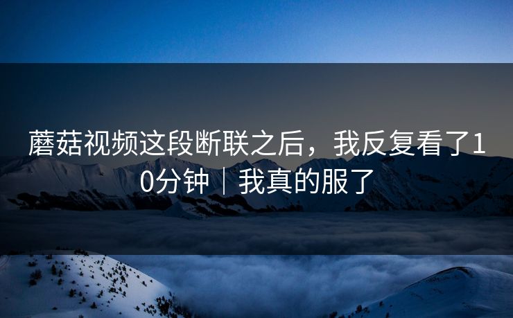 蘑菇视频这段断联之后，我反复看了10分钟｜我真的服了-第1张图片-黑料万里长征 - 反差与真相深度解读